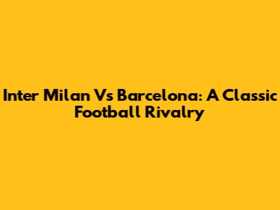 Inter Milan Vs Barcelona: A Classic Football Rivalry