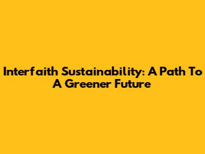 Interfaith Sustainability: A Path To A Greener Future
