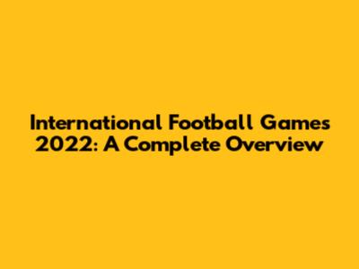 International Football Games 2022: A Complete Overview