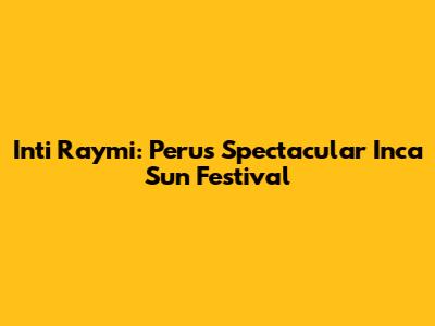 Inti Raymi: Peru's Spectacular Inca Sun Festival