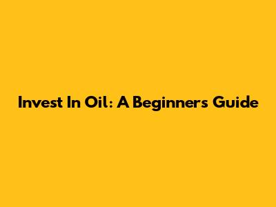 Invest In Oil: A Beginner's Guide
