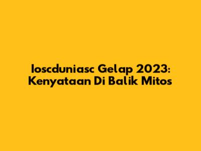 Ioscduniasc Gelap 2023: Kenyataan Di Balik Mitos
