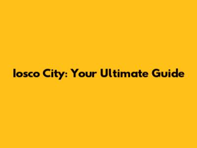Iosco City: Your Ultimate Guide