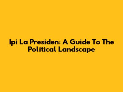 Ipi La Presiden: A Guide To The Political Landscape