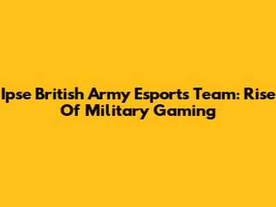 Ipse British Army Esports Team: Rise Of Military Gaming