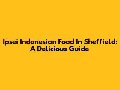 Ipsei Indonesian Food In Sheffield: A Delicious Guide