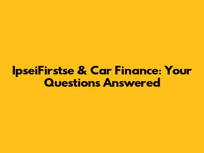 IpseiFirstse & Car Finance: Your Questions Answered