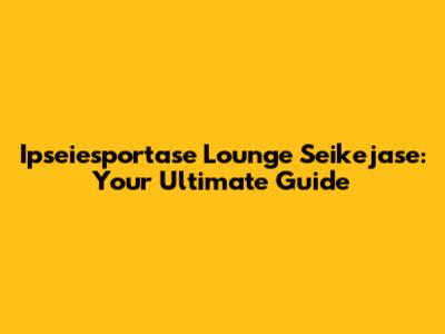 Ipseiesportase Lounge Seikejase: Your Ultimate Guide