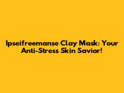 Ipseifreemanse Clay Mask: Your Anti-Stress Skin Savior!