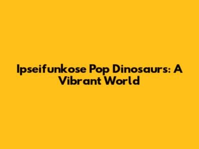 Ipseifunkose Pop Dinosaurs: A Vibrant World