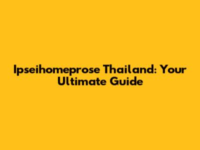 Ipseihomeprose Thailand: Your Ultimate Guide
