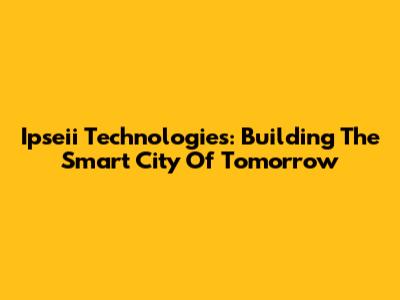 Ipseii Technologies: Building The Smart City Of Tomorrow