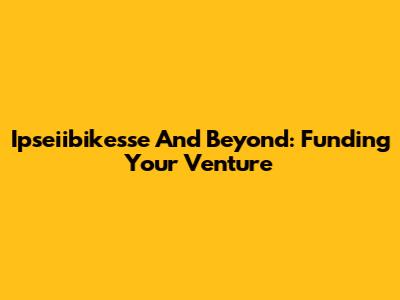 Ipseiibikesse And Beyond: Funding Your Venture