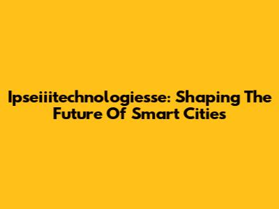 Ipseiiitechnologiesse: Shaping The Future Of Smart Cities