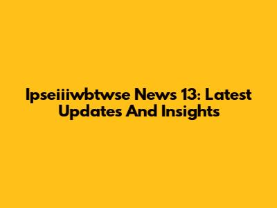 Ipseiiiwbtwse News 13: Latest Updates And Insights