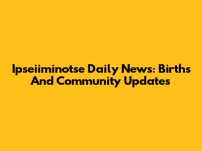 Ipseiiminotse Daily News: Births And Community Updates