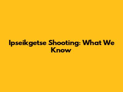 Ipseikgetse Shooting: What We Know