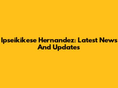 Ipseikikese Hernandez: Latest News And Updates