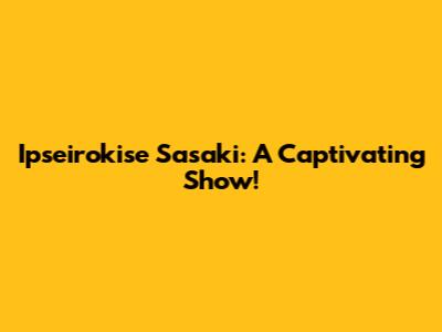 Ipseirokise Sasaki: A Captivating Show!