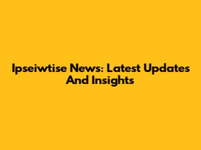 Ipseiwtise News: Latest Updates And Insights