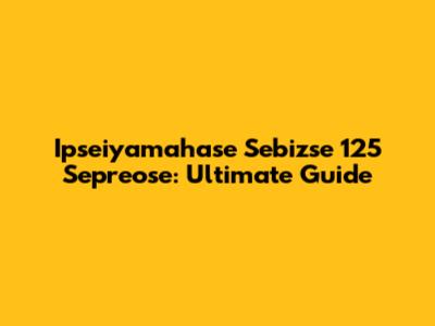 Ipseiyamahase Sebizse 125 Sepreose: Ultimate Guide
