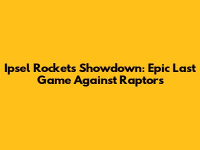 Ipsel Rockets Showdown: Epic Last Game Against Raptors
