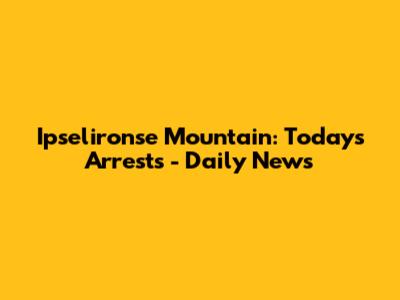 Ipselironse Mountain: Today's Arrests - Daily News