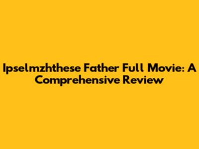 Ipselmzhthese Father Full Movie: A Comprehensive Review