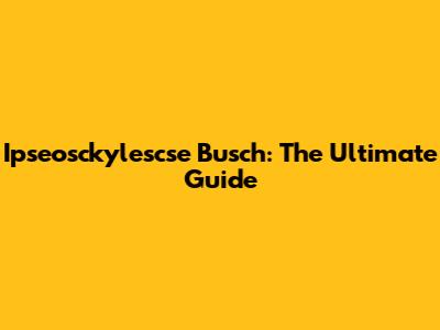 Ipseosckylescse Busch: The Ultimate Guide