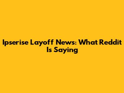 Ipserise Layoff News: What Reddit Is Saying