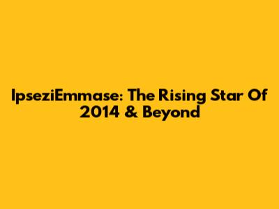 IpseziEmmase: The Rising Star Of 2014 & Beyond