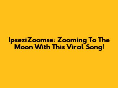 IpseziZoomse: Zooming To The Moon With This Viral Song!