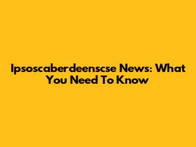 Ipsoscaberdeenscse News: What You Need To Know