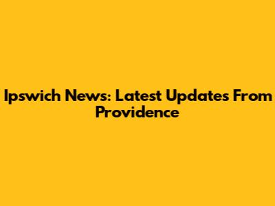 Ipswich News: Latest Updates From Providence