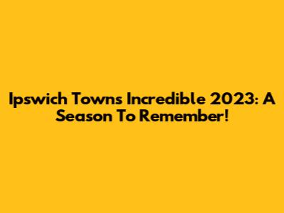 Ipswich Town's Incredible 2023: A Season To Remember!