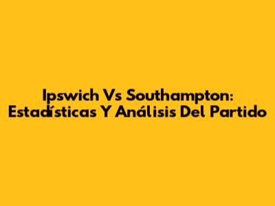 Ipswich Vs Southampton: Estadísticas Y Análisis Del Partido