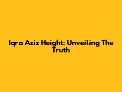 Iqra Aziz Height: Unveiling The Truth
