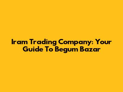 Iram Trading Company: Your Guide To Begum Bazar
