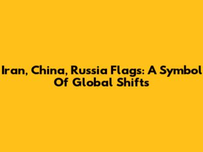 Iran, China, Russia Flags: A Symbol Of Global Shifts