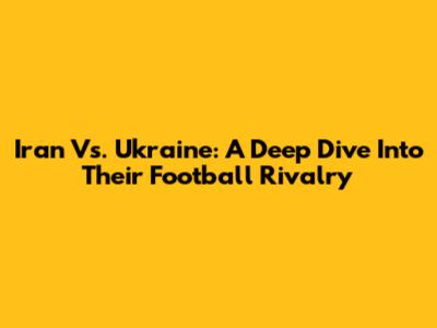 Iran Vs. Ukraine: A Deep Dive Into Their Football Rivalry
