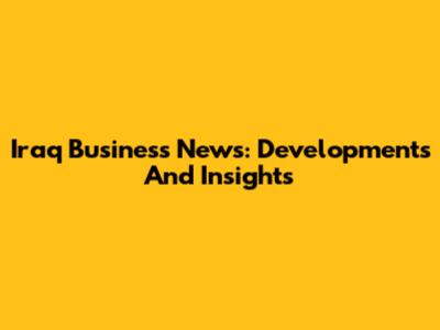 Iraq Business News: Developments And Insights