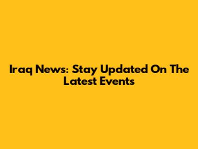 Iraq News: Stay Updated On The Latest Events