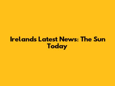 Ireland's Latest News: The Sun Today