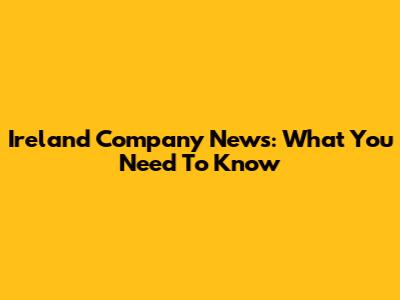 Ireland Company News: What You Need To Know