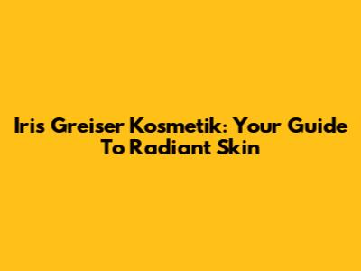 Iris Greiser Kosmetik: Your Guide To Radiant Skin