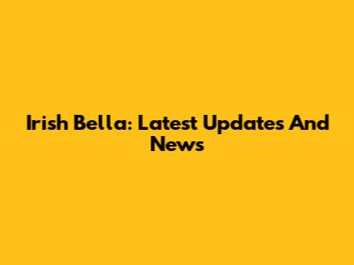 Irish Bella: Latest Updates And News
