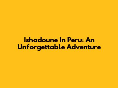 Ishadoune In Peru: An Unforgettable Adventure