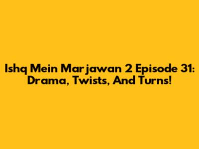 Ishq Mein Marjawan 2 Episode 31: Drama, Twists, And Turns!