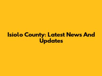 Isiolo County: Latest News And Updates