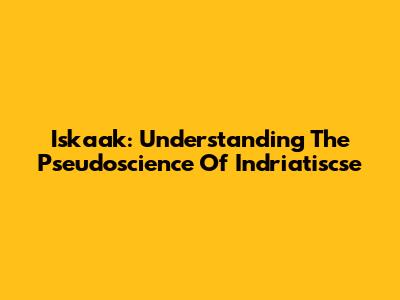 Iskaak: Understanding The Pseudoscience Of Indriatiscse